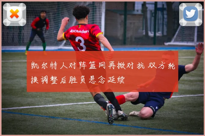 凯尔特人对阵篮网再掀对抗 双方轮换调整后胜负悬念延续