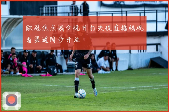 欧冠焦点战今晚开打央视直播线观看渠道同步开放