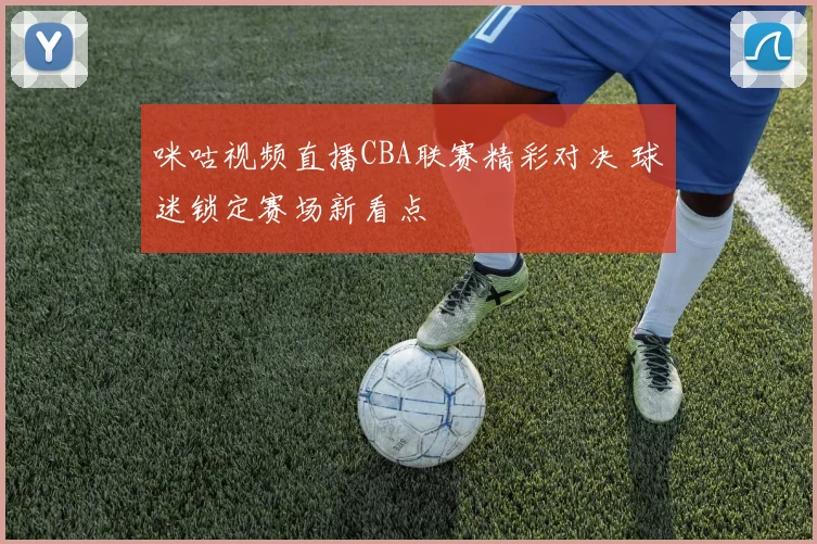 咪咕视频直播CBA联赛精彩对决 球迷锁定赛场新看点