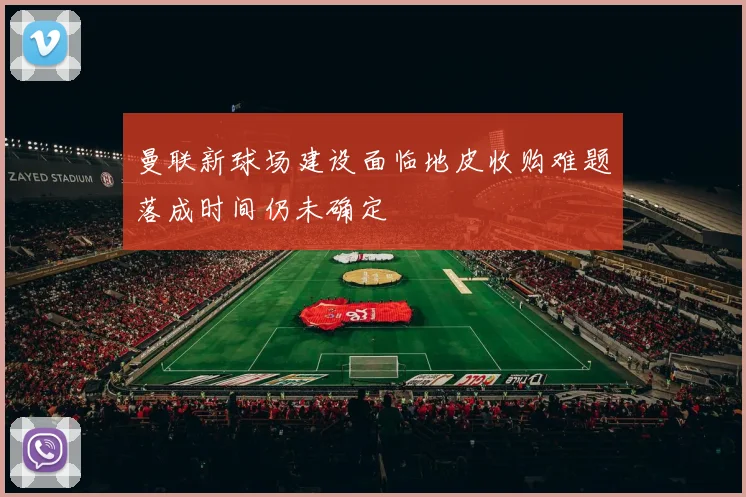 曼联新球场建设面临地皮收购难题落成时间仍未确定