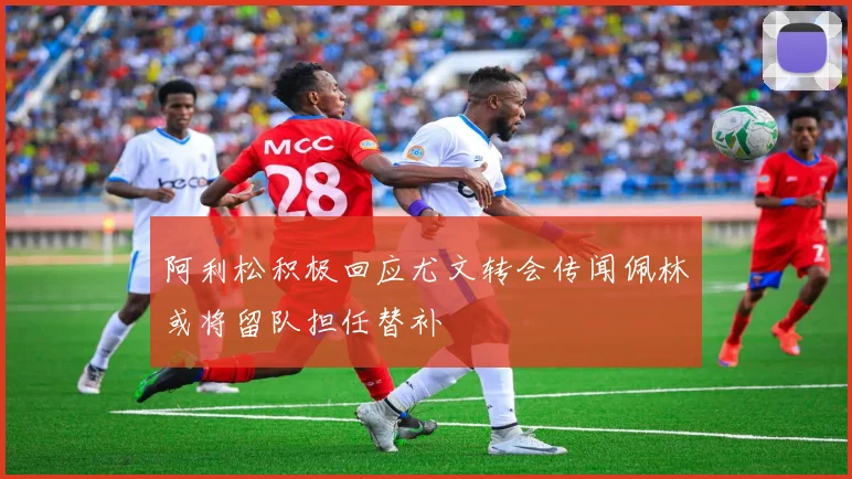 阿利松积极回应尤文转会传闻佩林或将留队担任替补