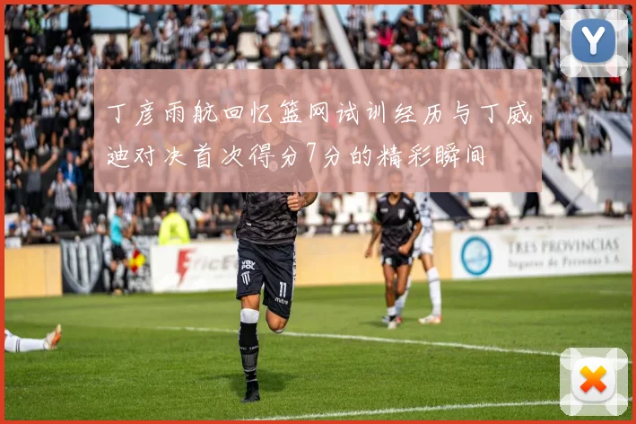 丁彦雨航回忆篮网试训经历与丁威迪对决首次得分7分的精彩瞬间