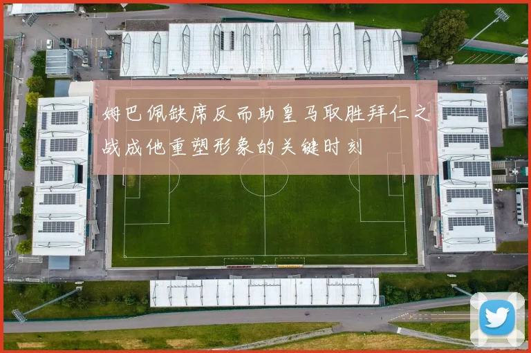 姆巴佩缺席反而助皇马取胜拜仁之战成他重塑形象的关键时刻