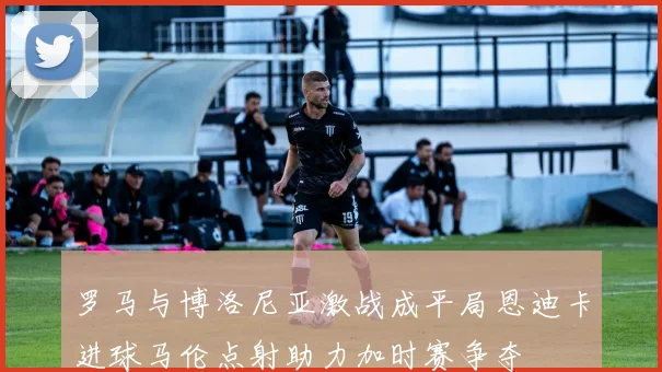 罗马与博洛尼亚激战成平局恩迪卡进球马伦点射助力加时赛争夺