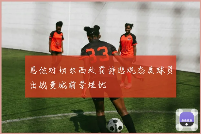 恩佐对切尔西处罚持悲观态度球员出战曼城前景堪忧