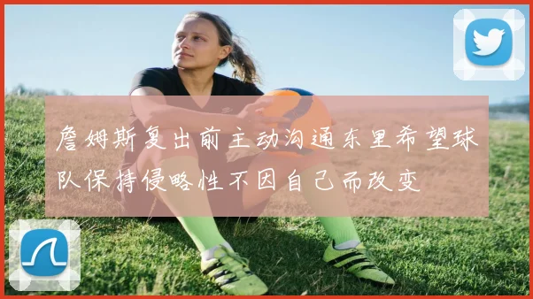 詹姆斯复出前主动沟通东里希望球队保持侵略性不因自己而改变