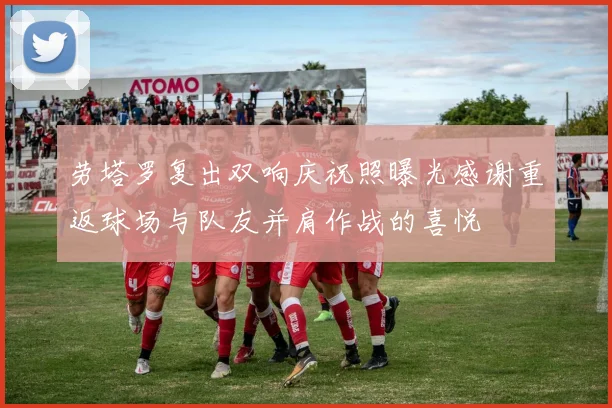 劳塔罗复出双响庆祝照曝光感谢重返球场与队友并肩作战的喜悦