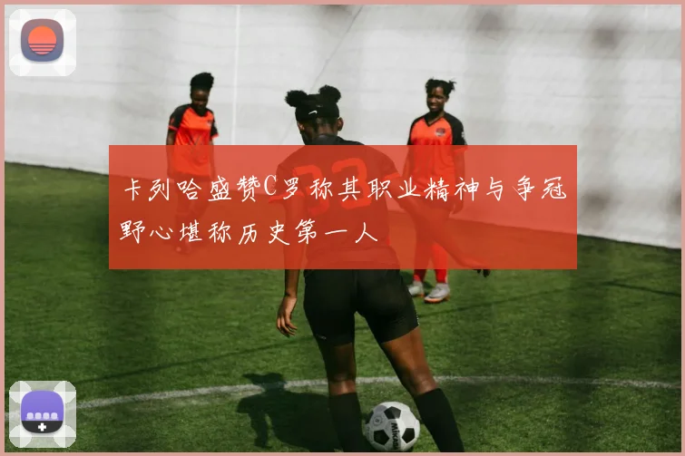 卡列哈盛赞C罗称其职业精神与争冠野心堪称历史第一人