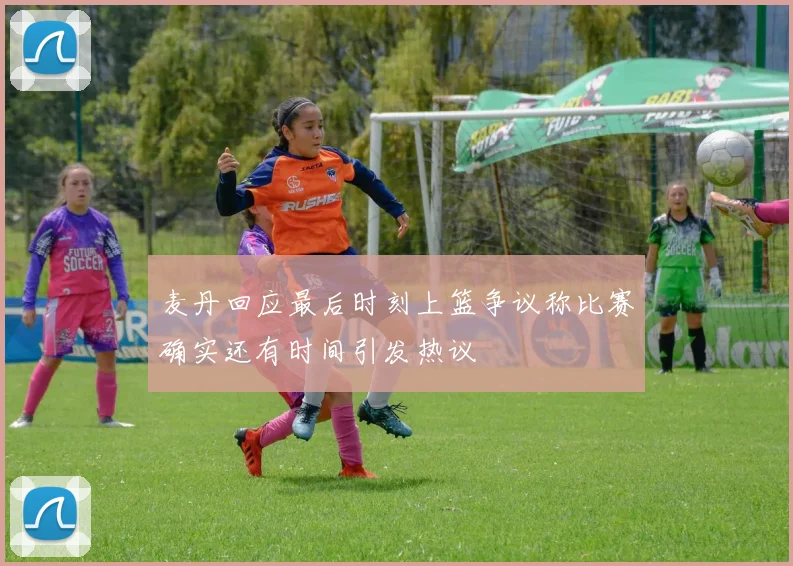 麦丹回应最后时刻上篮争议称比赛确实还有时间引发热议
