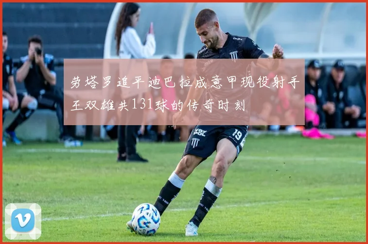 劳塔罗追平迪巴拉成意甲现役射手王双雄共131球的传奇时刻