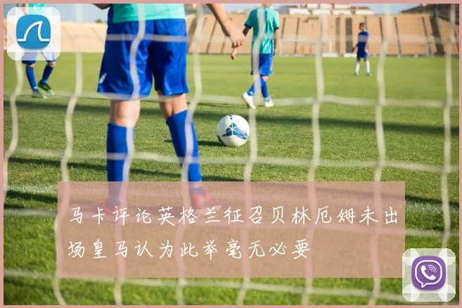 马卡评论英格兰征召贝林厄姆未出场皇马认为此举毫无必要