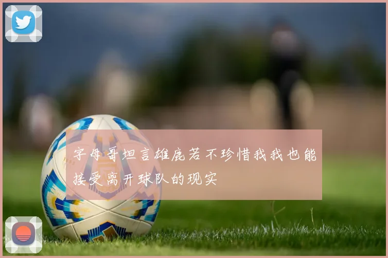 字母哥坦言雄鹿若不珍惜我我也能接受离开球队的现实