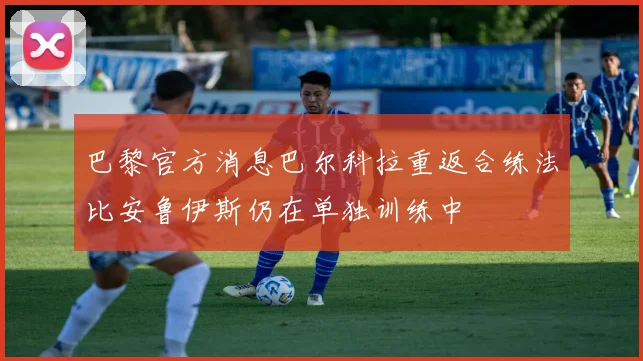 巴黎官方消息巴尔科拉重返合练法比安鲁伊斯仍在单独训练中