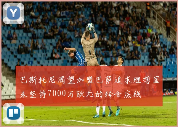 巴斯托尼渴望加盟巴萨追求理想国米坚持7000万欧元的转会底线