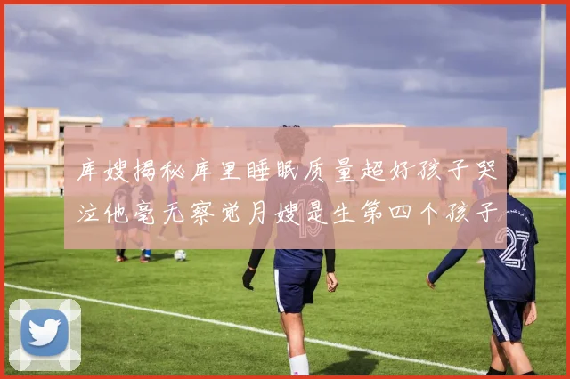 库嫂揭秘库里睡眠质量超好孩子哭泣他毫无察觉月嫂是生第四个孩子后才请的