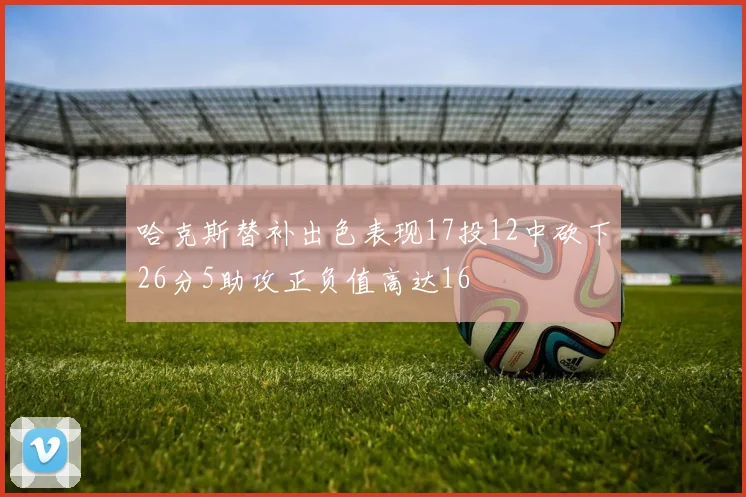 哈克斯替补出色表现17投12中砍下26分5助攻正负值高达16
