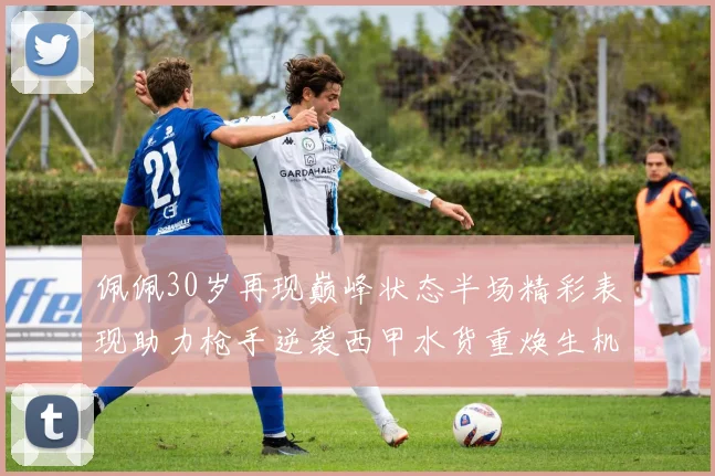 佩佩30岁再现巅峰状态半场精彩表现助力枪手逆袭西甲水货重焕生机