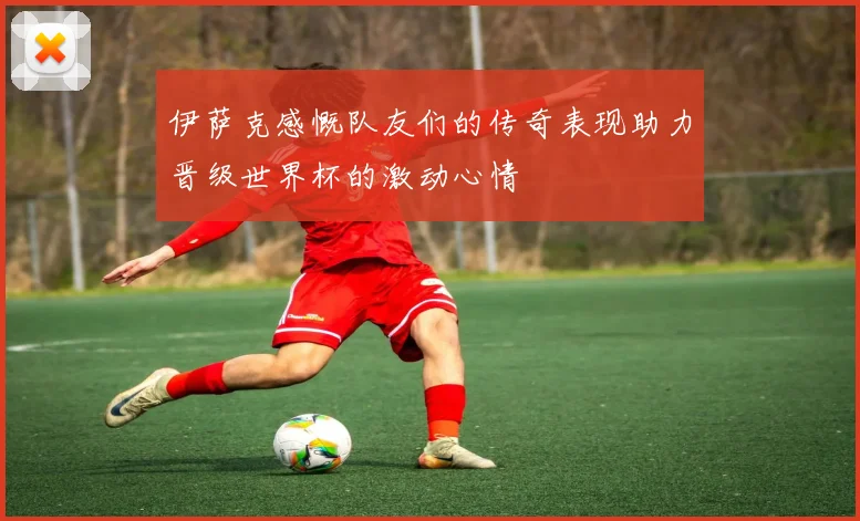 伊萨克感慨队友们的传奇表现助力晋级世界杯的激动心情