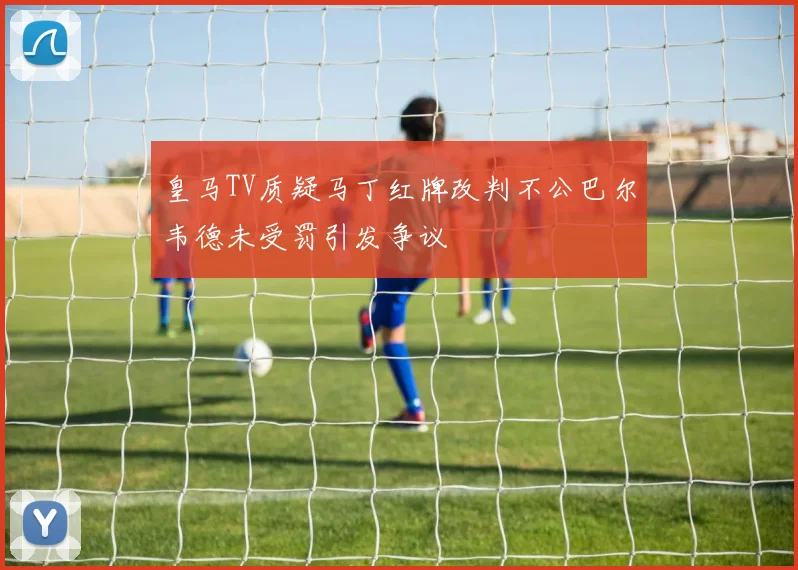 皇马TV质疑马丁红牌改判不公巴尔韦德未受罚引发争议
