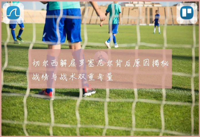 切尔西解雇罗塞尼尔背后原因揭秘战绩与战术双重考量